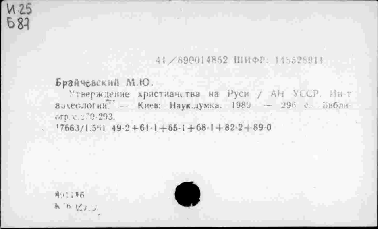 ﻿И 25
68}
4 (/'890014852 ШИФР: 1485289И
Брайч^вскнй М.Ю.
Утверждение христианства на Руси / АН УССР Ин т а.1\еологни* - Киев: Наук.думка. 198'д — 296 с Библи-оГр. с. /О 203.
'7663/1.5‘П 49-2 4-61 -1+65-1+68-1+82-2+89 0
Я'.'! , »6
К Ь